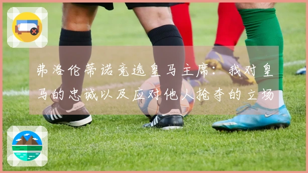 弗洛伦蒂诺竞选皇马主席：我对皇马的忠诚以及应对他人抢夺的立场